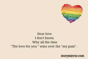                       
                                Dear love
                             I don't know, 
                          Why all the time
"The love for you " wins over the "my pain" .

    