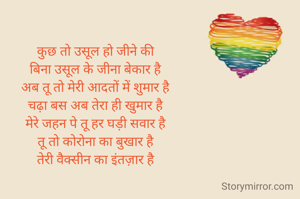 कुछ तो उसूल हो जीने की
बिना उसूल के जीना बेकार है
अब तू तो मेरी आदतों में शुमार है
चढ़ा बस अब तेरा ही खुमार है
मेरे जहन पे तू हर घड़ी सवार है
तू तो कोरोना का बुखार है
तेरी वैक्सीन का इंतज़ार है
