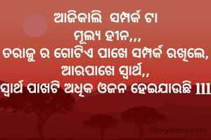 ଆଜିକାଲି  ସମ୍ପର୍କ ଟା
 ମୂଲ୍ୟ ହୀନ,,,
ତରାଜୁ ର ଗୋଟିଏ ପାଖେ ସମ୍ପର୍କ ରଖିଲେ,
ଆରପାଖେ ସ୍ୱାର୍ଥ,,
ସ୍ୱାର୍ଥ ପାଖଟି ଅଧିକ ଓଜନ ହେଇଯାଉଛି lll