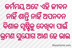 କର୍ମମୟ ଅଟେ ଏହି ଜୀବନ
ନାହିଁ ଶାନ୍ତି ନାହିଁ ଅପନଦନ
ବିଶାଳ ସୃଷ୍ଟିକୁ ଦେଖିବା ପାଇଁ
ଭ୍ରମଣ ସୁଯୋଗ ଆଣ ହେ ଭାଇ 
