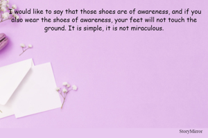  I would like to say that those shoes are of awareness, and if you
also wear the shoes of awareness, your feet will not touch the
ground. It is simple, it is not miraculous.