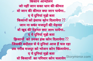 किसान आन्दोलन
जो नहीं जान सका धान की कीमत
वो जान की कीमत क्या जान पायेगा..
ए ये दुनियां मुझे बता
किसानों को इंसाफ कोन दिलायेगा ??
जान ना सका मजदूरों की मेहनत 
वो खुद की मेहनत क्या जान पायेगा..
ए ये दुनियां मुझे बता
किसानों  को उनका हक कोन दिलायेगा ??
जिसकी बदौलत से ये दुनियां आज हैं चल रहा
उस गरीब मजदूर को भोजन कोन खिलायेगा..
ए ये दुनियां मुझे बता
वो किसानों  का परिवार कोन चलायेग