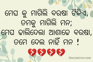 ମେଘ କୁ ମାଗିଲି ବରଷା ଟିକିଏ,
ତମକୁ ମାଗିଲି ମନ;
ମେଘ ଢାଲିଦେଲା ଆଶାଢେ ବରଷା,
ତମେ ଦେଲ ନାହିଁ ମନ !
💔💔💔💔

