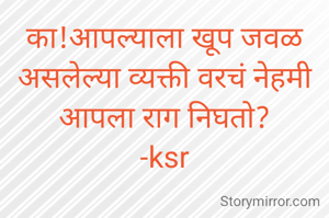 का!आपल्याला खूप जवळ असलेल्या व्यक्ती वरचं नेहमी आपला राग निघतो?
-ksr