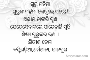 ଗୁରୁ ମହିମା
ଗୁରୁଙ୍କ ମହିମା ଲେଖିଲେ ସରେନି
ଅସୀମ ତାଙ୍କରି ଗୁଣ
ଯେତେସେବାକଲେ ପାରେନାହିଁ ସୁଝି
ଶିଷ୍ୟ ଗୁରୁଙ୍କର ଋଣ ।
କ୍ଷିତୀଶ ଜେନା
କଣ୍ଟିଗଡ଼ିଆ,ଧର୍ମଶାଳା, ଯାଜପୁର