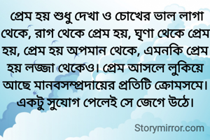  প্রেম হয় শুধু দেখা ও চোখের ভাল লাগা থেকে, রাগ থেকে প্রেম হয়, ঘৃণা থেকে প্রেম হয়, প্রেম হয় অপমান থেকে, এমনকি প্রেম হয় লজ্জা থেকেও। প্রেম আসলে লুকিয়ে আছে মানবসম্প্রদায়ের প্রতিটি ক্রোমসমে। একটু সুযোগ পেলেই সে জেগে উঠে।