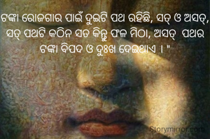 ଟଙ୍କା ରୋଜଗାର ପାଇଁ ଦୁଇଟି ପଥ ରହିଛି, ସତ୍ ଓ ଅସତ୍, ସତ୍ ପଥଟି କଠିନ ସତ କିନ୍ତୁ ଫଳ ମିଠା, ଅସତ୍  ପଥର ଟଙ୍କା ବିପଦ ଓ ଦୁଃଖ ଦେଇଥାଏ । "



 