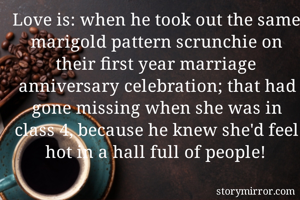 Love is: when he took out the same marigold pattern scrunchie on their first year marriage anniversary celebration; that had gone missing when she was in class 4, because he knew she'd feel hot in a hall full of people! 