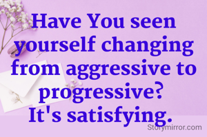 Have You seen yourself changing from aggressive to progressive? 
It's satisfying. 