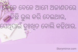 ବେଳେ ବେଳେ ଆମେ ଅଜାଣତରେ କିଛି ଭୁଲ କରି ଦେଇଥାଉ, 
ସେଥିପାଇଁ ଦୁଃଖିତ ବୋଲି କହିଥାଉ. 