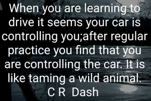When you are learning to drive it seems your car is controlling you;after regular practice you find that you are controlling the car. It is like taming a wild animal.
C R  Dash 
