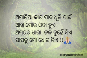 ଅମାନିଆ କାର ପାଦ ଧୂଳି ପାଇଁ
ଆଖି ମୋର ଓଦା ହୁଏ
ଅମୃତର ଧାରା, ଜଳ ନୁହେଁ ସିଏ 
ପାପକୁ ମୋ ଧୋଇ ନିଏ !!🙏

