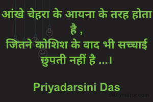 आंखे चेहरा के आइना के तरह होता है ,
जितने कोशिश के वाद भी सच्चाई छुपती नहीं है ...।

Priyadarsini Das