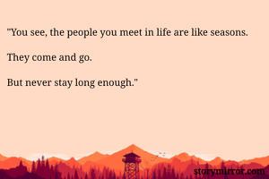"You see, the people you meet in life are like seasons. 

They come and go.

But never stay long enough."