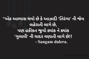 "એક આભાસ થયો છે કે આઝાદી 'તિરંગા' ની જેમ લહેરાતી લાગે છે,
પણ હકીકત જુવો ક્યાંક ને ક્યાંક
'ગુલામી' ની ચાદર વણાતી લાગે છે!!
               - Sangam dulera.