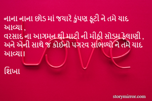 નાના નાના છોડ માં જયારે કુંપણ ફૂટી ને તમે યાદ આવ્યા ,
વરસાદ ના આગમન થી માટી ની મીઠી સોડમ ફેલાણી ,
અને એની સાથે જ કોઈનો પગરવ સાંભળ્યો ને તમે યાદ આવ્યા। 

શિખા 
