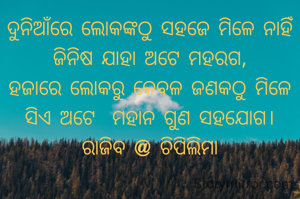 ଦୁନିଆଁରେ ଲୋକଙ୍କଠୁ ସହଜେ ମିଳେ ନାହିଁ
ଜିନିଷ ଯାହା ଅଟେ ମହରଗ,
ହଜାରେ ଲୋକରୁ କେବଳ ଜଣକଠୁ ମିଳେ
ସିଏ ଅଟେ  ମହାନ ଗୁଣ ସହଯୋଗ।
ରାଜିବ @ ଚିପିଲିମା