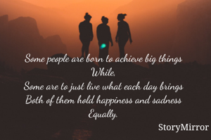 Some people are born to achieve big things
While,
Some are to just live what each day brings
Both of them hold happiness and sadness
Equally.