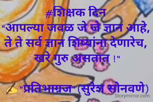 #शिक्षक दिन 
"आपल्या जवळ जे जे ज्ञान आहे, 
ते ते सर्व ज्ञान शिष्यांना देणारेच, 
खरे गुरु असतात !"

✍"प्रतिभाग्रज"(सुरेश सोनवणे)