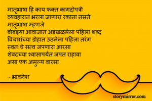 मातृभाषा हि काय फक्त कागदोपत्री 
व्यवहारात भरला जाणारा रकाना नसते 
मातृभाषा म्हणजे
बोबड्या आवाजात अडखळलेला पहिला शब्द 
विचारांच्या डोहात उठलेला पहिला तरंग 
स्वतःचे सत्व जपणारा आरसा 
शेवटच्या श्वासापर्यंत जपत राहावा 
असा एक अमुल्य वारसा 

~ भावनेश
