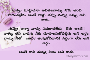 నువ్వేం మాట్లాడినా అవతలవాళ్ళు నోరు తెరిచి వాదించట్లేదు అంటే వాళ్లు తప్పు..నువ్వు ఒప్పు అని కాదు...

నువ్వేం అన్నా వాళ్ళు ఎదురాడలేదు  లేదు అంటే!!
వాళ్ళు తన బాధను నీకు చూపాలనుకోవట్లేదు అని అర్ధం.
వాళ్ళు నీతో  బంధం తెంపుకోవడానికి సిద్ధంగా లేరు అని అర్ధం.

అంతే కాని నువ్వు నిజం అని కాదు.