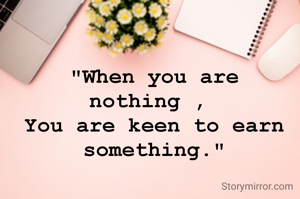 "When you are nothing , 
You are keen to earn something."