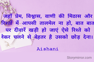 जहाँ प्रेम, विश्वास, वाणी की मिठास और रिश्तों में आपसी तालमेल ना हो, बात बात पर दीवारें खड़ी हो जाएं ऐसे रिश्ते को लेकर चलने से बेहतर है उसको छोड़ देना। 

Aishani