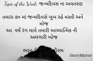 સ્ટોરીમિરર માટે #Quotesdaily Season 2 માટેનું અવતરણ / Quote
Date:15.05.2021
Topic of the Week: જન્મદિવસ ના અવતરણ
 
તમારા ૭૦ માં જન્મદિવસે ખુબ રહે મસ્તી અને મોજ
આ  વર્ષે રંગ લાવે તમારી આધ્યાત્મિક ની અલગારી ખોજ

ભરત ડી ઠક્કર ‘ સૌરભ’
ગાંધીધામ – કચ્છ