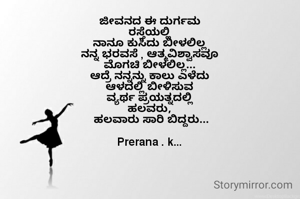 ಜೀವನದ ಈ ದುರ್ಗಮ
ರಸ್ತೆಯಲ್ಲಿ
ನಾನೂ ಕುಸಿದು ಬೀಳಲಿಲ್ಲ
ನನ್ನ ಭರವಸೆ , ಆತ್ಮವಿಶ್ವಾಸವೂ
ಮೊಗಚಿ ಬೀಳಲಿಲ್ಲ...
ಆದ್ರೆ ನನ್ನನ್ನು ಕಾಲು ಎಳೆದು
ಆಳದಲ್ಲಿ ಬೀಳಿಸುವ
ವ್ಯರ್ಥ ಪ್ರಯತ್ನದಲ್ಲಿ
ಹಲವರು,
 ಹಲವಾರು ಸಾರಿ ಬಿದ್ದರು...

Prerana . k...