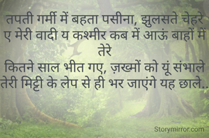 तपती गर्मी में बहता पसीना, झुलसते चेहरे
ए मेरी वादी य कश्मीर कब में आऊं बाहों में तेरे
कितने साल भीत गए, ज़ख्मों को यूं संभाले
तेरी मिट्टी के लेप से ही भर जाएंगे यह छाले..

