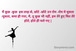 मैं कुछ -कुछ  इस तरह से, छोटे -छोटे उन रोम -रोम मे घुसता -घुसता, समा ही गया, मै, तू कुछ भी नहीं, हम तेरे हुए फिर तेरे होते, होते ही चले गए ||