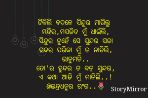 ଟିକିଲି ବଦଳେ ସିନ୍ଦୁର ମାଗିଲୁ 
ମନ୍ଦିର,ମସଜିଦ ମୁଁ ଧାଇଁଲି,
ସିନ୍ଦୁର ନୁହେଁ ସେ ସୁନ୍ଦର ସଜା
ବନ୍ଦର ପରିକା ମୁଁ ତ ନାଚିଲି,
ଭାନୁମତି..
ତୋ'ର ହୁନ୍ଦର ତ ବଡ଼ ସୁନ୍ଦର,
ଏ କଥା ଆଜି ମୁଁ ମାନିଲି..!
@ଇନ୍ଦ୍ରଧନୁର ରଂଗ..🌷