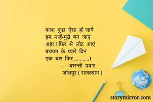 काश  कुछ  ऐसा  हो जाये 
हम  नन्हें-मुन्ने  बन  जाएं 
अहा ! फिर  से  लौट  आएं 
बचपन  के  प्यारे  दिन 
एक  बार  फिर ...........।
          ----- बसन्ती  पवांर 
            जोधपुर ( राजस्थान )