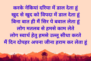 करके नेकियां दरिया में डाल देता हूं
खुद से खुद को विपदा में डाल देता हूं
बिना बात ही मैं सिर पे बवाल लेता हूं
लोग मतलब से हमसे काम लेते
लोग स्वार्थ हेतु हमसे उल्लू सीधा करते
मैं दिन दोपहर अपना जीना हराम कर लेता हूं

