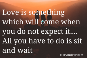 Love is something which will come when you do not expect it....
All you have to do is sit and wait