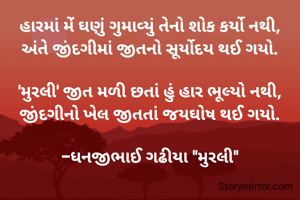 હારમાં મેંં ઘણું ગુમાવ્યું તેનો શોક કર્યો નથી,
અંતે જીંદગીમાં જીતનો સૂર્યોદય થઈ ગયો.

'મુરલી' જીત મળી છતાં હું હાર ભૂલ્યો નથી,
જીંદગીનો ખેલ જીતતાં જયઘોષ થઈ ગયો.

-ધનજીભાઈ ગઢીયા "મુરલી"


