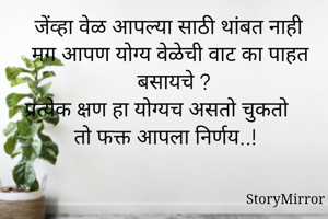 जेंव्हा वेळ आपल्या साठी थांबत नाही मग आपण योग्य वेळेची वाट का पाहत बसायचे ?
प्रत्येक क्षण हा योग्यच असतो चुकतो तो फक्त आपला निर्णय..!