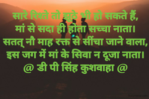 सारे रिश्ते तो झूठे भी हो सकते हैं,
मां से सदा ही होता सच्चा नाता।
सतत् नौ माह रक्त से सींचा जाने वाला,
इस जग में मां के सिवा न दूजा नाता।
@ डी पी सिंह कुशवाहा @
