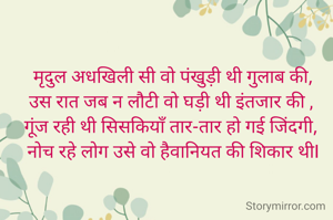  मृदुल अधखिली सी वो पंखुड़ी थी गुलाब की, 
उस रात जब न लौटी वो घड़ी थी इंतजार की , 
गूंज रही थी सिसकियाँ तार-तार हो गई जिंदगी, 
नोच रहे लोग उसे वो हैवानियत की शिकार थीI