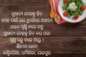 ସୁଖାଦ୍ୟ ଦେହକୁ ହିତ
ଦେହ ପାଇଁ ଭଲ ନୁହେଁରେ ଅଖାଦ୍ୟ
ରୋଗ ସୃଷ୍ଟି କରେ ବହୁ
ସୁଖାଦ୍ୟ ଦେହକୁ ହିତ କର ପରା
ସୁସ୍ଥ ରହୁ ବଢ଼େ ଆୟୁ ।
କ୍ଷିତୀଶ ଜେନା
କଣ୍ଟିଗଡ଼ିଆ, ଧର୍ମଶାଳା, ଯାଜପୁର