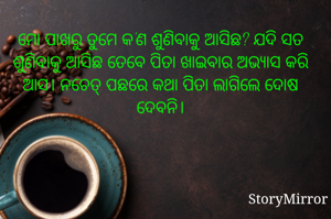 ମୋ ପାଖରୁ ତୁମେ କ'ଣ ଶୁଣିବାକୁ ଆସିଛ? ଯଦି ସତ ଶୁଣିବାକୁ ଆସିଛ ତେବେ ପିତା ଖାଇବାର ଅଭ୍ୟାସ କରି ଆସ। ନଚେତ୍ ପଛରେ ମୋ କଥା ପିତା ଲାଗିଲେ ଦୋଷ ଦେବନି।