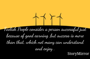 Foolish People consider a person successful just because of good earning ,but success is more than that, which not many can understand and enjoy .
