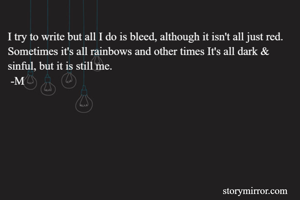 I try to write but all I do is bleed, although it isn't all just red. Sometimes it's all rainbows and other times It's all dark & sinful, but it is still me.
 -M