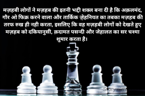 मज़हबी लोगों ने मज़हब की इतनी भद्दी शक्ल बना दी है कि अक़लमंद, गौर ओ फिक्र करने वाला और तार्किक ज़़ेहनियत का तबका मज़हब की तरफ रुख ही नही करता, इसलिए कि वह मज़हबी लोगों को देखते हुए मज़हब को दकियानुसी, क़दामत पसन्दी और जेहालत का सर चश्मा शुमार करता है। 