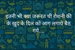 इतनी भी क्या जरूरत थी रोशनी की
के खुद के दिल को आग लगाये बैठ गये....