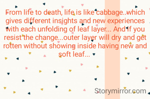 From life to death, life is like cabbage..which gives different insights and new experiences with each unfolding of leaf layer... And if you resist the change...outer layer will dry and get rotten without showing inside having new and soft leaf... 