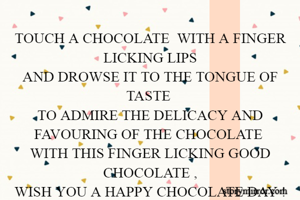 TOUCH A CHOCOLATE  WITH A FINGER LICKING LIPS
AND DROWSE IT TO THE TONGUE OF TASTE 
TO ADMIRE THE DELICACY AND FAVOURING OF THE CHOCOLATE 
WITH THIS FINGER LICKING GOOD CHOCOLATE ,
WISH YOU A HAPPY CHOCOLATE DAY !