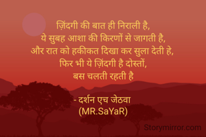 ज़िंदगी की बात ही निराली है,
ये सुबह आशा की किरणों से जागती है,
और रात को हकीकत दिखा कर सुला देती हे, 
फिर भी ये ज़िंदगी है दोस्तों,
बस चलती रहती है

- दर्शन एच जेठवा 
(MR.SaYaR)