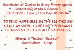 Submission of Quotes to Story Mirror against Contest #Quotsdaily Season 3
10.05.2022 – Topic of the Day: WISDOM

TO FIND HAPPINESS IN THE BIG THINGS IS NOT WISDOM. TO BE HAPPY FOR SMALL THINGS IN LIFE IS REALLY HAPPINESS.

Bharat D Thacker, ‘Saurabh’
Gandhidham – Kutch.