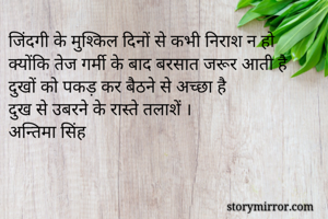 जिंदगी के मुश्किल दिनों से कभी निराश न हो 
क्योंकि तेज गर्मी के बाद बरसात जरूर आती है 
दुखों को पकड़ कर बैठने से अच्छा है 
दुख से उबरने के रास्ते तलाशें ।
अन्तिमा सिंह 